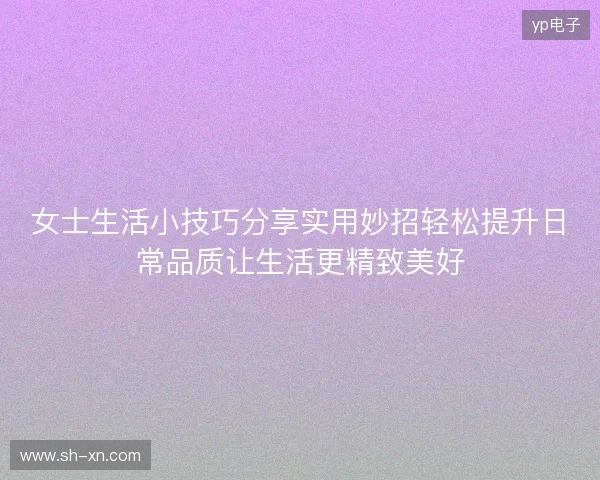 女士生活小技巧分享实用妙招轻松提升日常品质让生活更精致美好 女士生活小技巧分享实用妙招轻松提升日常品质让生活更精致美好