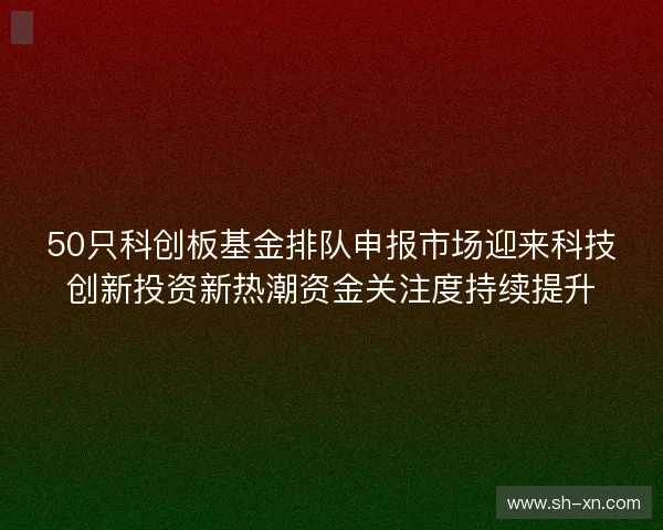 50只科创板基金排队申报市场迎来科技创新投资新热潮资金关注度持续提升 50只科创板基金排队申报市场迎来科技创新投资新热潮资金关注度持续提升