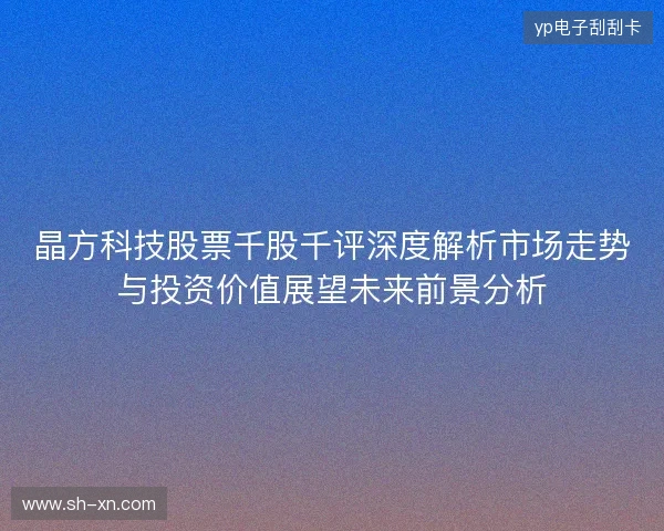 晶方科技股票千股千评深度解析市场走势与投资价值展望未来前景分析 晶方科技股票千股千评深度解析市场走势与投资价值展望未来前景分析