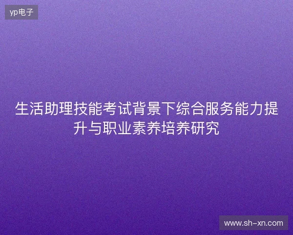 生活助理技能考试背景下综合服务能力提升与职业素养培养研究 生活助理技能考试背景下综合服务能力提升与职业素养培养研究